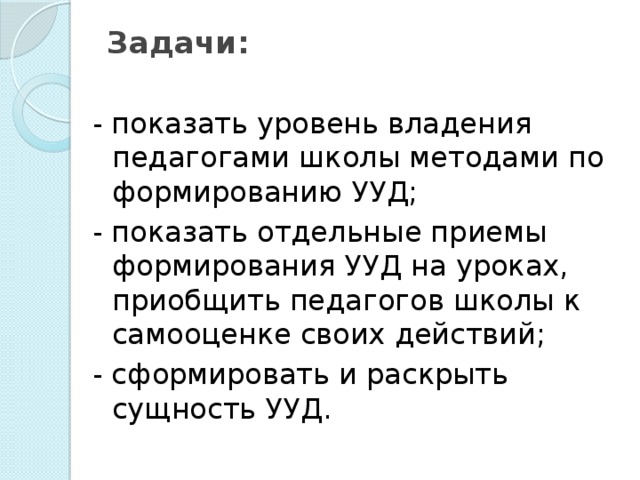 Задачи:   - показать уровень владения педагогами школы методами по формированию УУД; - показать отдельные приемы формирования УУД на уроках, приобщить педагогов школы к самооценке своих действий; - сформировать и раскрыть сущность УУД.