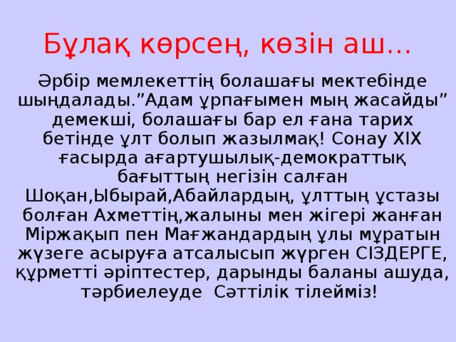 Бұлақ көрсең, көзін аш... Әрбір мемлекеттің болашағы мектебінде шыңдалады.”Адам ұрпағымен мың жасайды” демекші, болашағы бар ел ғана тарих бетінде ұлт болып жазылмақ! Сонау ХІХ ғасырда ағартушылық-демократтық бағыттың негізін салған Шоқан,Ыбырай,Абайлардың, ұлттың ұстазы болған Ахметтің,жалыны мен жігері жанған Міржақып пен Мағжандардың ұлы мұратын жүзеге асыруға атсалысып жүрген СІЗДЕРГЕ, құрметті әріптестер, дарынды баланы ашуда, тәрбиелеуде Сәттілік тілейміз!