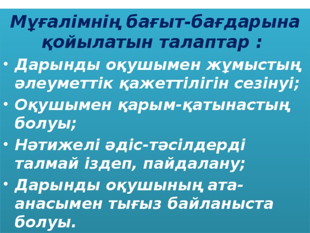 Мұғалімнің бағыт-бағдарына қойылатын талаптар : Дарынды оқушымен жұмыстың әлеуметтік қажеттілігін сезінуі; Оқушымен қарым-қатынастың болуы; Нәтижелі әдіс-тәсілдерді талмай іздеп, пайдалану; Дарынды оқушының ата-анасымен тығыз байланыста болуы.