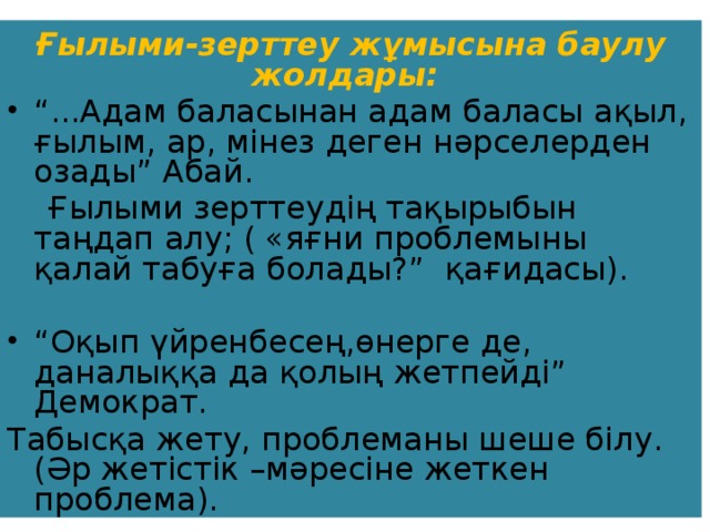 Ғылыми-зерттеу жұмысына баулу жолдары: “ ...Адам баласынан адам баласы ақыл, ғылым, ар, мінез деген нәрселерден озады” Абай.  Ғылыми зерттеудің тақырыбын таңдап алу; ( «яғни проблемыны қалай табуға болады?” қағидасы). “ Оқып үйренбесең,өнерге де, даналыққа да қолың жетпейді” Демократ. Табысқа жету, проблеманы шеше білу. (Әр жетістік –мәресіне жеткен проблема).