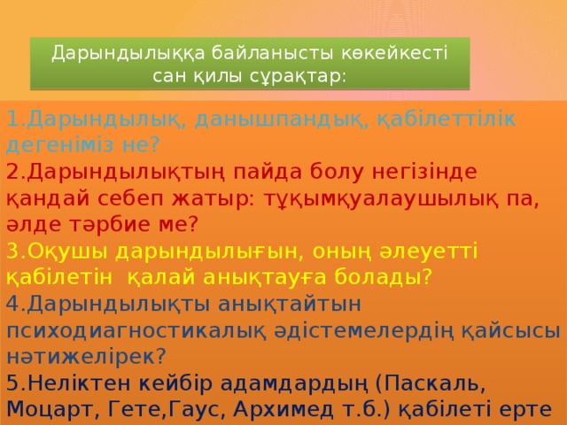 Дарындылыққа байланысты көкейкесті сан қилы сұрақтар: 1.Дарындылық, данышпандық, қабілеттілік дегеніміз не? 2.Дарындылықтың пайда болу негізінде қандай себеп жатыр: тұқымқуалаушылық па, әлде тәрбие ме? 3.Оқушы дарындылығын, оның әлеуетті қабілетін қалай анықтауға болады? 4.Дарындылықты анықтайтын психодиагностикалық әдістемелердің қайсысы нәтижелірек? 5.Неліктен кейбір адамдардың (Паскаль, Моцарт, Гете,Гаус, Архимед т.б.) қабілеті ерте жасында байқалады, ал тағы басқа біреулердікі ( Ньютон, Гегель, Дарвин, Менделеев, Декарт т.б.) ересек жаста пайда болады?