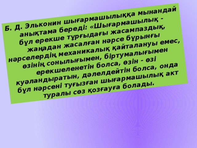 Б. Д. Эльконин шығармашылыққа мынандай анықтама береді: «Шығармашылық -  бұл ерекше тұрғыдағы жасампаздық, жаңадан жасалған нәрсе бұрынғы нәрселердің механикалық қайталануы емес, өзінің сонылығымен, біртумалығымен ерекшеленетін болса, өзін - өзі куәландыратын, дәлелдейтін болса, онда бұл нәрсені туғызған шығармашылық акт туралы сөз қозғауға болады.