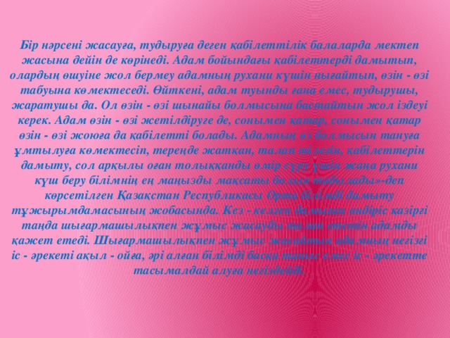 Бір нәрсені жасауға, тудыруға деген қабілеттілік балаларда мектеп жасына дейін де көрінеді. Адам бойындағы қабілеттерді дамытып, олардың өшуіне жол бермеу адамның рухани күшін нығайтып, өзін - өзі табуына көмектеседі. Өйткені, адам туынды ғана емес, тудырушы, жаратушы да. Ол өзін - өзі шынайы болмысына бастайтын жол іздеуі керек. Адам өзін - өзі жетілдіруге де, сонымен қатар, сонымен қатар өзін - өзі жоюға да қабілетті болады. Адамның өз болмысын тануға ұмтылуға көмектесіп, тереңде жатқан, талап тілегін, қабілеттерін дамыту, сол арқылы оған толыққанды өмір сүру үшін жаңа рухани күш беру білімнің ең маңызды мақсаты болып табылады»-деп көрсетілген Қазақстан Республикасы Орта білімді дамыту тұжырымдамасының жобасында. Кез - келген дамыған өндіріс қазіргі таңда шығармашылықпен жұмыс жасауды талап ететін адамды қажет етеді. Шығармашылықпен жұмыс жасайтын адамның негізгі іс - әрекеті ақыл - ойға, әрі алған білімді басқа таныс емес іс - әрекетте тасымалдай алуға негіздейді.