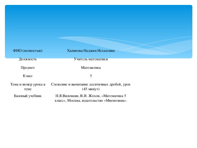 ФИО (полностью) Халикова Наджия Исхаковна Должность Предмет Учитель математики Математика Класс Тема и номер урока в теме 5 Сложение и вычитание десятичных дробей, урок (45 минут) Базовый учебник Н.Я.Виленкин, В.И. Жохов, «Математика 5 класс», Москва, издательство «Мнемозина».