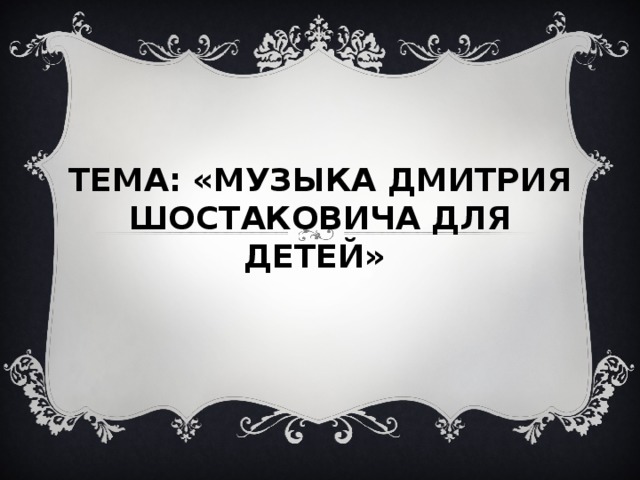 ТЕМА: «МУЗЫКА ДМИТРИЯ ШОСТАКОВИЧА ДЛЯ ДЕТЕЙ»