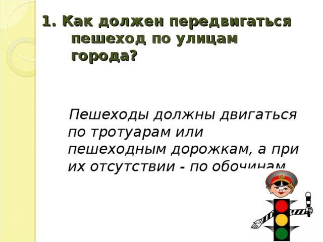 1. Как должен передвигаться пешеход по улицам города?    Пешеходы должны двигаться по тротуарам или пешеходным дорожкам, а при их отсутствии - по обочинам