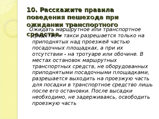 10. Расскажите правила поведения пешехода при ожидании транспортного средства.   Ожидать маршрутное или транспортное средство и такси разрешается только на приподнятых над проезжей частью посадочных площадках, а при их отсутствии - на тротуаре или обочине. В местах остановок маршрутных транспортных средств, не оборудованных приподнятыми посадочными площадками, разрешается выходить на проезжую часть для посад­ки в транспортное средство лишь после его остановки. После высадки необходимо, не задерживаясь, освободить проезжую часть