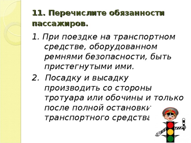 11. Перечислите обязанности пассажиров.  1. При поездке на транспортном средстве, оборудованном ремнями безопасности, быть пристегнутыми ими. 2. Посадку и высадку производить со стороны тротуара или обочины и только после полной остановки транспортного средства.