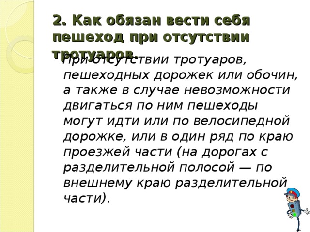 2. Как обязан вести себя пешеход при отсутствии тротуаров.   При отсутствии тротуаров, пешеходных дорожек или обочин, а также в случае невозможности двигаться по ним пешеходы могут идти или по велосипедной дорожке, или в один ряд по краю проезжей части (на дорогах с разделительной полосой — по внешнему краю разделительной части).