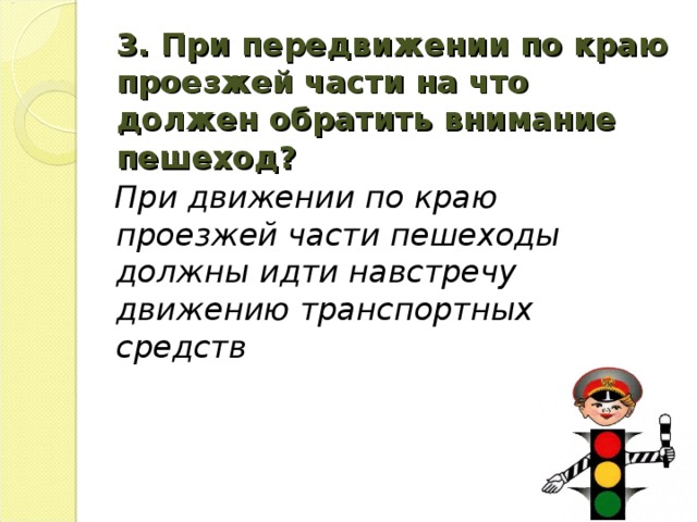 3. При передвижении по краю проезжей части на что должен обратить внимание пешеход?   При движении по краю проезжей части пешеходы должны идти навстречу движению транспортных средств