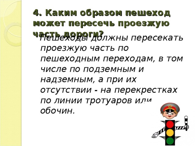 4.  Каким образом пешеход может пересечь проезжую часть дороги?   Пешеходы должны пересекать проезжую часть по пешеходным переходам, в том числе по подземным и надземным, а при их отсутствии - на перекрестках по линии тротуаров или обочин.