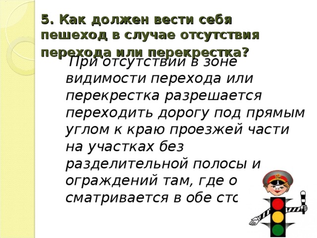 5. Как должен вести себя пешеход в случае отсутствия перехода или перекрестка?   При отсутствии в зоне видимости перехода или перекрестка разрешается переходить дорогу под прямым углом к краю проезжей части на участках без разделительной полосы и ограждений там, где она про­сматривается в обе стороны.