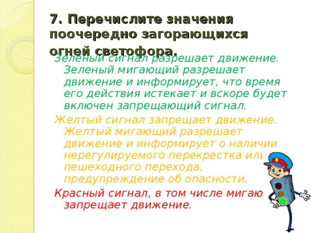 7.  Перечислите значения поочередно загорающихся огней светофора.  Зеленый сигнал разрешает движение. Зеленый мигающий разрешает движение и информирует, что время его действия истекает и вскоре будет включен запрещающий сигнал. Желтый сигнал запрещает движение. Желтый мигающий разрешает движение и информирует о наличии нерегулируемого перекрестка или пешеходного перехода, предупреждение об опасности. Красный сигнал, в том числе мигающий, запрещает движение.