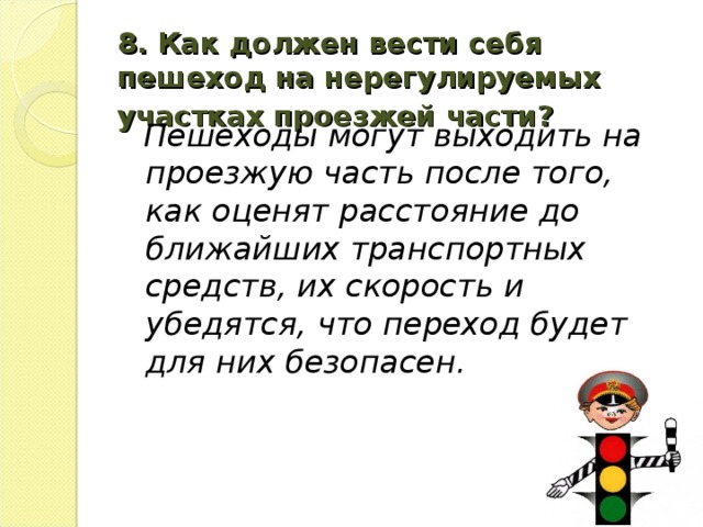 8. Как должен вести себя пешеход на нерегулируемых участках проезжей части?   Пешеходы могут выходить на проезжую часть после того, как оценят расстояние до ближайших транспортных средств, их скорость и убедятся, что переход будет для них безопасен.