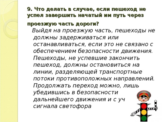 9. Что делать в случае, если пешеход не успел завершить начатый им путь через проезжую часть дороги?   Выйдя на проезжую часть, пешеходы не должны задерживаться или останавливаться, если это не связано с обеспечением безопасности движения. Пешеходы, не успевшие закончить пешеход, должны остановиться на линии, разделяющей транспортные потоки противоположных направлений. Продолжать переход можно, лишь убедившись в безопасности дальнейшего движения и с учетом сигнала светофора