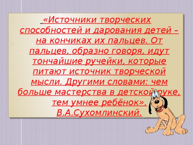   «Источники творческих способностей и дарования детей – на кончиках их пальцев. От пальцев, образно говоря, идут тончайшие ручейки, которые питают источник творческой мысли. Другими словами: чем больше мастерства в детской руке, тем умнее ребёнок».  В.А.Сухомлинский.