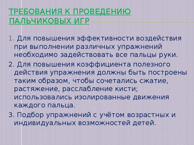 Требования к проведению пальчиковых игр   1. Для повышения эффективности воздействия при выполнении различных упражнений необходимо задействовать все пальцы руки. 2. Для повышения коэффициента полезного действия упражнения должны быть построены таким образом, чтобы сочетались сжатие, растяжение, расслабление кисти; использовались изолированные движения каждого пальца. 3. Подбор упражнений с учётом возрастных и индивидуальных возможностей детей.