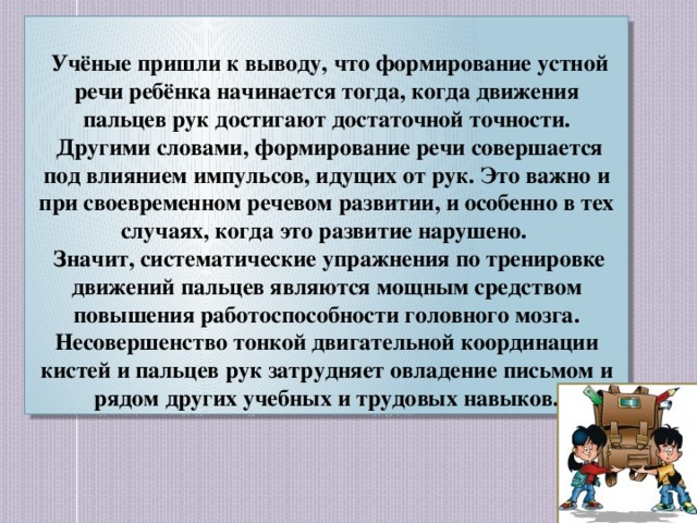 Учёные пришли к выводу, что формирование устной речи ребёнка начинается тогда, когда движения пальцев рук достигают достаточной точности.  Другими словами, формирование речи совершается под влиянием импульсов, идущих от рук. Это важно и при своевременном речевом развитии, и особенно в тех случаях, когда это развитие нарушено.  Значит, систематические упражнения по тренировке движений пальцев являются мощным средством повышения работоспособности головного мозга. Несовершенство тонкой двигательной координации кистей и пальцев рук затрудняет овладение письмом и рядом других учебных и трудовых навыков.