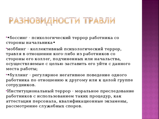 • боссинг - психологический террор работника со стороны начальника•  моббинг - коллективный психологический террор, травля в отношении кого-либо из работников со стороны его коллег, подчиненных или начальства, осуществляемые с целью заставить его уйти с данного места работы; • буллинг - регулярное негативное поведение одного работника по отношению к другому или к целой группе сотрудников. Институциональный террор - моральное преследование работников с использованием таких процедур, как аттестация персонала, квалификационные экзамены, рассмотрение служебных споров.