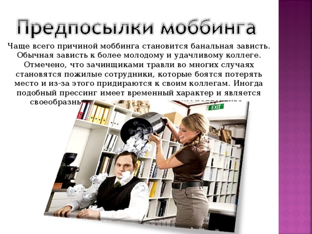 Чаще всего причиной моббинга становится банальная зависть. Обычная зависть к более молодому и удачливому коллеге. Отмечено, что зачинщиками травли во многих случаях становятся пожилые сотрудники, которые боятся потерять место и из-за этого придираются к своим коллегам. Иногда подобный прессинг имеет временный характер и является своеобразным «посвящением» в члены коллектива.