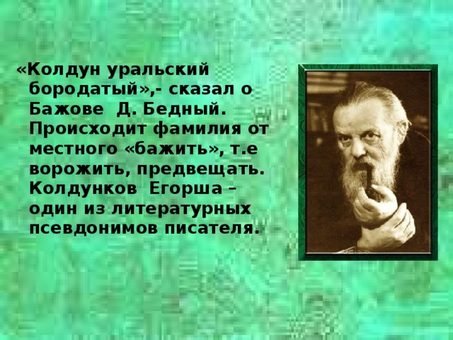 «Колдун уральский бородатый»,- сказал о Бажове Д. Бедный. Происходит фамилия от местного «бажить», т.е ворожить, предвещать. Колдунков Егорша – один из литературных псевдонимов писателя.