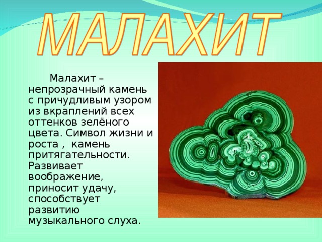Малахит – непрозрачный камень с причудливым узором из вкраплений всех оттенков зелёного цвета. Символ жизни и роста , камень притягательности. Развивает воображение, приносит удачу, способствует развитию музыкального слуха.