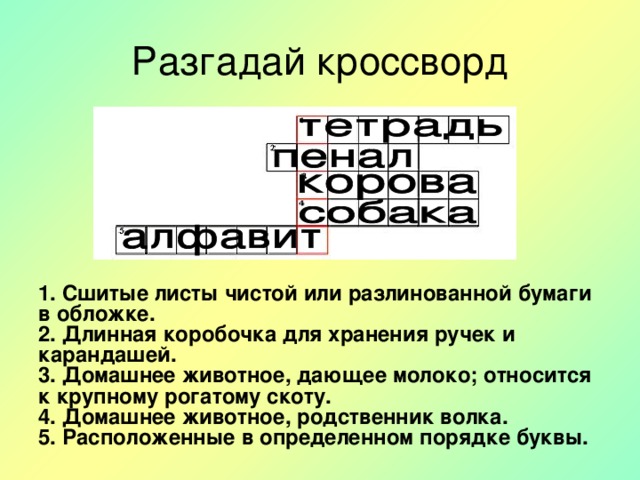 Разгадай кроссворд 1. Сшитые листы чистой или разлинованной бумаги в обложке.  2. Длинная коробочка для хранения ручек и карандашей.  3. Домашнее животное, дающее молоко; относится к крупному рогатому скоту.  4. Домашнее животное, родственник волка.  5. Расположенные в определенном порядке буквы.