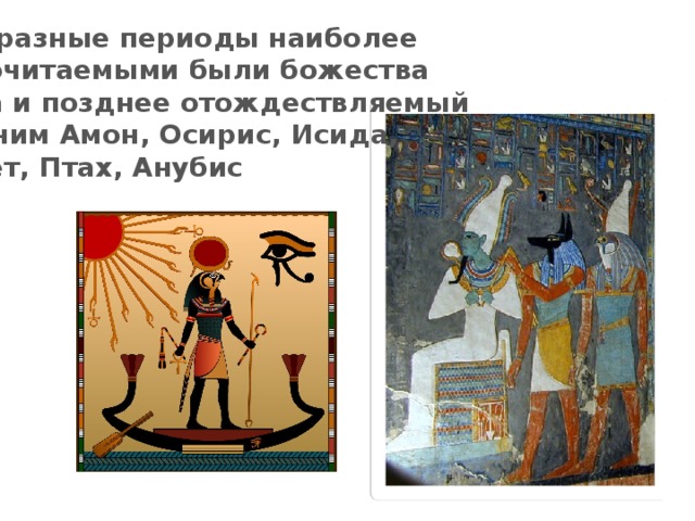 В разные периоды наиболее почитаемыми были божества  Ра и позднее отождествляемый с ним Амон, Осирис, Исида,  Сет, Птах, Анубис