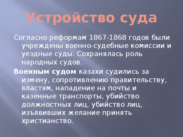 Устройство суда Согласно реформам 1867-1868 годов были учреждены военно-судебные комиссии и уездные суды. Сохранялась роль народных судов. Военным судом казахи судились за измену, сопротивлению правительству, властям, нападение на почты и казенные транспорты, убийство должностных лиц, убийство лиц, изъявивших желание принять христианство.