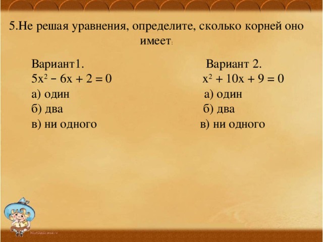 5.Не решая уравнения, определите, сколько корней оно имеет :  Вариант1. Вариант 2.  5х 2  – 6х + 2 = 0 х 2 + 10х + 9 = 0  а) один а) один  б) два б) два  в) ни одного в) ни одного