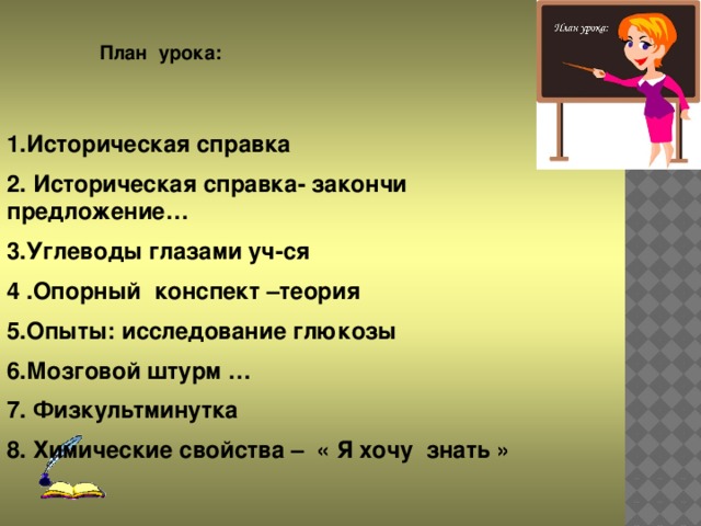 План урока: 1.Историческая справка 2. Историческая справка- закончи предложение… 3.Углеводы глазами уч-ся 4 .Опорный конспект –теория 5.Опыты: исследование глюкозы 6.Мозговой штурм … 7. Физкультминутка 8. Химические свойства – « Я хочу знать »