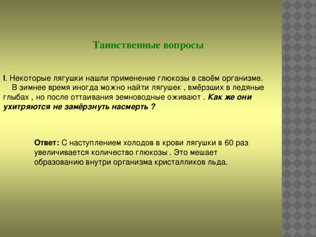 Таинственные вопросы I . Некоторые лягушки нашли применение глюкозы в своём организме.  В зимнее время иногда можно найти лягушек , вмёрзших в ледяные глыбах , но после оттаивания земноводные оживают . Как же они ухитряются не замёрзнуть насмерть ? Ответ: С наступлением холодов в крови лягушки в 60 раз увеличивается количество глюкозы . Это мешает образованию внутри организма кристалликов льда.