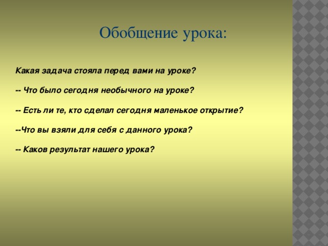 Обобщение урока: Какая задача стояла перед вами на уроке?  -- Что было сегодня необычного на уроке?  -- Есть ли те, кто сделал сегодня маленькое открытие?  --Что вы взяли для себя с данного урока?  -- Каков результат нашего урока?