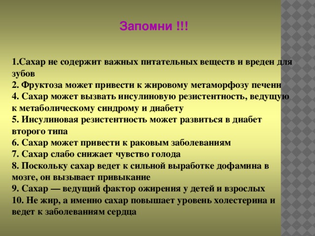 Запомни !!! 1.Сахар не содержит важных питательных веществ и вреден для зубов  2. Фруктоза может привести к жировому метаморфозу печени  4. Сахар может вызвать инсулиновую резистентность, ведущую к метаболическому синдрому и диабету  5. Инсулиновая резистентность может развиться в диабет второго типа  6. Сахар может привести к раковым заболеваниям  7. Сахар слабо снижает чувство голода  8. Поскольку сахар ведет к сильной выработке дофамина в мозге, он вызывает привыкание  9. Сахар — ведущий фактор ожирения у детей и взрослых  10. Не жир, а именно сахар повышает уровень холестерина и ведет к заболеваниям сердца