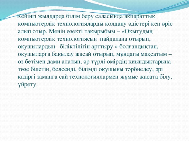 Кейінгі жылдарда білім беру саласында ақпараттық компьютерлік технологияларды қолдану әдістері кең өріс алып отыр. Менің өзекті тақырыбым – « Оқытудың компьютерлік технологиясын пайдалана отырып, оқушылардың біліктілігін арттыру  » болғандықтан, оқушыларға бақылау жасай отырып, мұндағы мақсатым – өз бетімен дами алатын, әр түрлі өмірдің қиындықтарына төзе білетін, белсенді, білімді оқушыны тәрбиелеу, әрі қазіргі заманға сай технологиялармен жұмыс жасата білу, үйрету.