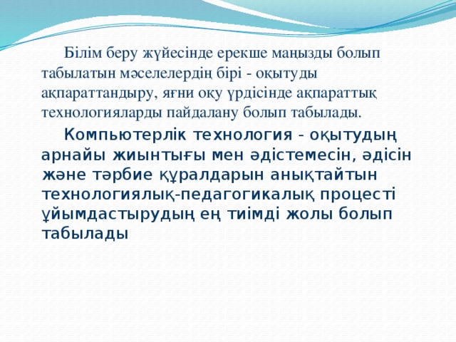 Білім беру жүйесінде ерекше маңызды болып табылатын мәселелердің бірі - оқытуды ақпараттандыру, яғни оқу үрдісінде ақпараттық технологияларды пайдалану болып табылады.   Компьютерлік технология - оқытудың арнайы жиынтығы мен әдістемесін, әдісін және тәрбие құралдарын анықтайтын технологиялық-педагогикалық процесті ұйымдастырудың ең тиімді жолы болып табылады