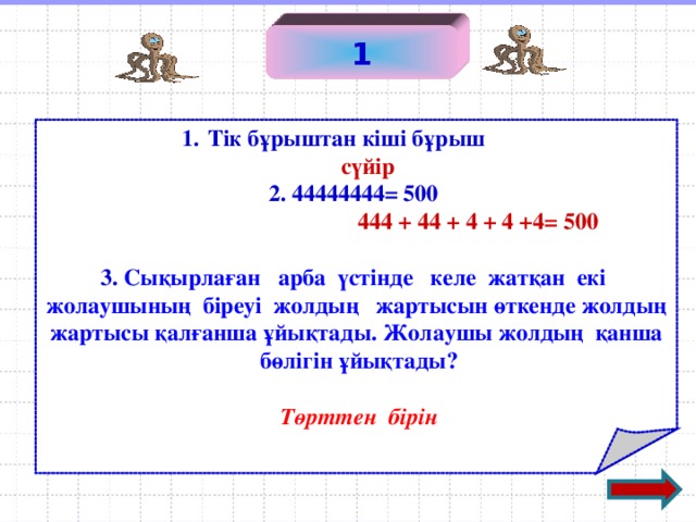 1 Тік бұрыштан кіші бұрыш   сүйір  2. 44444444 = 500   444 + 44 + 4 + 4 +4 = 500  3. Сықырлаған арба үстінде келе жатқан екі  жолаушының біреуі жолдың жартысын өткенде жолдың жартысы қалғанша ұйықтады. Жолаушы жолдың қанша  бөлігін ұйықтады?   Төрттен бірін