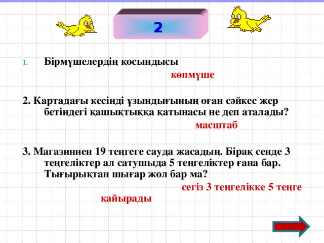 2 Бірмүшелердің қосындысы   көпмүше  2. Картадағы кесінді ұзындығының оған сәйкес жер бетіндегі қашықтыққа қатынасы не деп аталады?  масштаб  3. Магазиннен 19 теңгеге сауда жасадың. Бірақ сенде 3 теңгеліктер ал сатушыда 5 теңгеліктер ғана бар. Тығырықтан шығар жол бар ма?   сегіз 3 теңгелікке 5 теңге қайырады