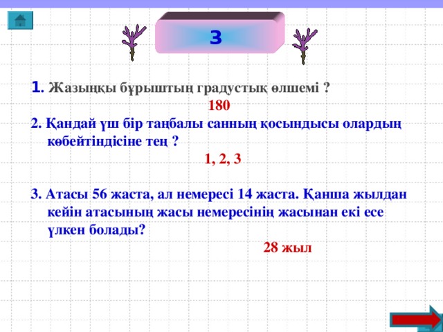 3 1 . Жазыңқы бұрыштың градустық өлшемі ?   180 2. Қандай үш бір таңбалы санның қосындысы олардың көбейтіндісіне тең ?  1, 2, 3  3. Атасы 56 жаста, ал немересі 14 жаста. Қанша жылдан кейін атасының жасы немересінің жасынан екі есе үлкен болады?  28 жыл