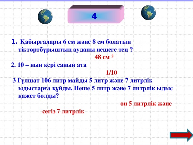 4 1. Қабырғалары 6 см және 8 см болатын тіктөртбұрыштың ауданы нешеге тең ?   48 см ² 2. 10 – ның кері санын ата   1 /10  3 Гүлшат 106 литр майды 5 литр және 7 литрлік ыдыстарға құйды. Неше 5 литр және 7 литрлік ыдыс қажет болды?   он 5 литрлік және сегіз 7 литрлік