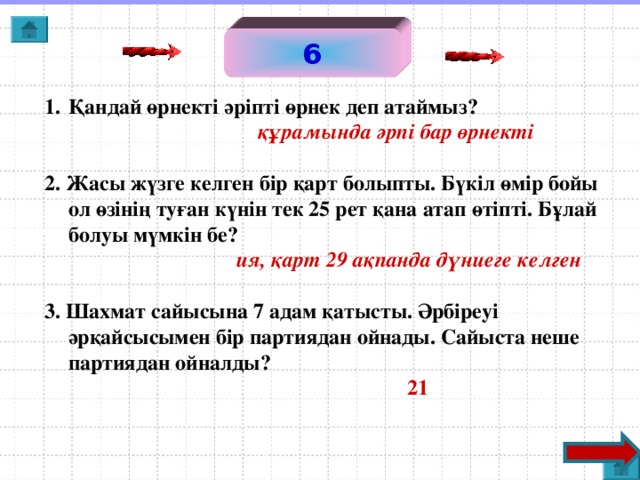 6 Қандай өрнекті әріпті өрнек деп атаймыз?  құрамында әрпі бар өрнекті  2. Жасы жүзге келген бір қарт болыпты. Бүкіл өмір бойы ол өзінің туған күнін тек 25 рет қана атап өтіпті. Бұлай болуы мүмкін бе?  ия, қарт 29 ақпанда дүниеге келген  3. Шахмат сайысына 7 адам қатысты. Әрбіреуі әрқайсысымен бір партиядан ойнады. Сайыста неше партиядан ойналды?  21