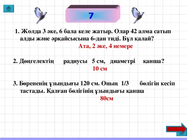 7  1. Жолда 3 әке, 6 бала келе жатыр. Олар 42 алма сатып алды және әрқайсысына 6-дан тиді. Бұл қалай?  Ата, 2 әке, 4 немере  2. Дөңгелектің радиусы 5 см, диаметрі қанша?  10 см  3. Бөрененің ұзындығы 120 см. Оның 1/3 бөлігін кесіп тастады. Қалған бөлігінің ұзындығы қанша  80см