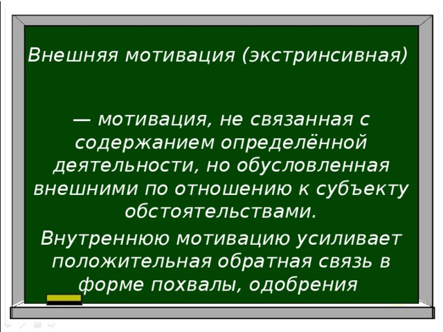 Внешняя мотивация (экстринсивная)   — мотивация, не связанная с содержанием определённой деятельности, но обусловленная внешними по отношению к субъекту обстоятельствами. Внутреннюю мотивацию усиливает положительная обратная связь в форме похвалы, одобрения