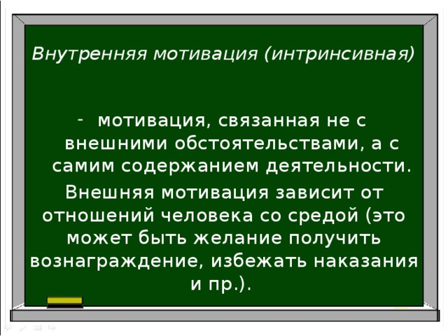 Внутренняя мотивация (интринсивная) мотивация, связанная не с внешними обстоятельствами, а с самим содержанием деятельности. Внешняя мотивация зависит от отношений человека со средой (это может быть желание получить вознаграждение, избежать наказания и пр.).