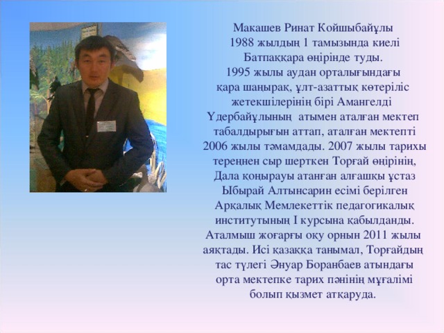 Макашев Ринат Койшыбайұлы  1988 жылдың 1 тамызында киелі  Батпаққара өңірінде туды. 1995 жылы аудан орталығындағы  қара шаңырақ, ұлт-азаттық көтеріліс жетекшілерінің бірі Амангелді Үдербайұлының атымен аталған мектеп  табалдырығын аттап, аталған мектепті  2006 жылы тәмамдады. 2007 жылы тарихы  тереңнен сыр шерткен Торғай өңірінің,  Дала қоңырауы атанған алғашқы ұстаз  Ыбырай Алтынсарин есімі берілген  Арқалық Мемлекеттік педагогикалық  институтының І курсына қабылданды.  Аталмыш жоғарғы оқу орнын 2011 жылы аяқтады. Исі қазаққа танымал, Торғайдың  тас түлегі Әнуар Боранбаев атындағы  орта мектепке тарих пәнінің мұғалімі  болып қызмет атқаруда.