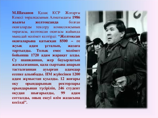 М.Шаханов Қазақ КСР Жоғарғы Кеңесі төралқасының Алматыдағы 1986 жылғы желтоқсанда болған оқиғаларды тексеру комиссиясының төрағасы, желтоқсан оқиғасы жайында мынадай мәлімет келтірді: “Желтоқсан оқиғаларына қатысқан 8500 – ге жуық адам ұсталып, жазаға тартылды. Толық емес мәлімет бойынша 1720 адам жарақат алды. Су шашқаннан, жер бауырлатып жатқызғаннан, қала сыртына апарып тасталғаннан ауырған адамдар есепке алынбады. ІІМ жүйесінен 1200 адам жұмыстан қуылды. 12 жоғары оқу орындарының ректорлары орындарынан түсіріліп, 246 студент оқудан шығарылды, 99 адам сотталды, оның екеуі өлім жазасына кесілді”.