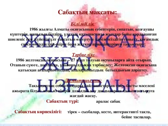 Сабақтың мақсаты:   Білімділік :   1986 жылғы Алматы оқиғасының себептерін, сипатын, қозғаушы күштерін, маңызын білдіру, ұлттық қатынастағы жылдар бойы қордаланған шиеленіс пен жүйенің ұлт саясатын өзгертуге қабілетсіздігін таныту, қоғамдық саяси өмірдің іріп-шіріп бара жатқан принціптерімен таныстыру;   Тәрбиелік:  1986 желтоқсан оқиғасына – 27 жыл толуын оқушыларға айта отырып, Отанын сүюге, достыққа, ұйымшылдыққа тәрбиелеу; Желтоқсан оқиғасына қатысқан ағаларымыздың, апаларымыздың батылдығын дәріптеу.   Дамытушылық:   Тақырыптың себеп-салдары байланыстарын табу, басты мәселені ажырата білуге және өз пікірін дәлелдей алу дағдыларын қалыптастыруға жағдай жасау.  Сабақтың түрі : аралас сабақ   Сабақтың көрнекілігі:   тірек – сызбалар, кесте, интерактивті тақта,  бейне таспалар.