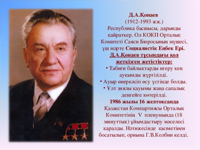 Д.А.Қонаев (1912-1993 жж.) Республика басшысы, дарынды қайраткер. Ол КОКП Орталық Комитеті Саяси Бюросының мүшесі, үш мәрте Социалистік Еңбек Ері. Д.А.Қонаев тұсындағы қол жеткізген жетістіктер:  Табиғи байлықтарды игеру кең ауқымды жүргізілді.  Ауыр өнеркәсіп өсу үстінде болды.  Ұлт зиялы қауымы жаңа сапалық деңгейге көтерілді. 1986 жылы 16 желтоқсанда Қазақстан Компартиясы Орталық Комитетінің V пленумында (18 минуттық) ұйымдастыру мәселесі қаралды. Нәтижесінде қызметінен босатылып, орнына Г.В.Колбин келді .