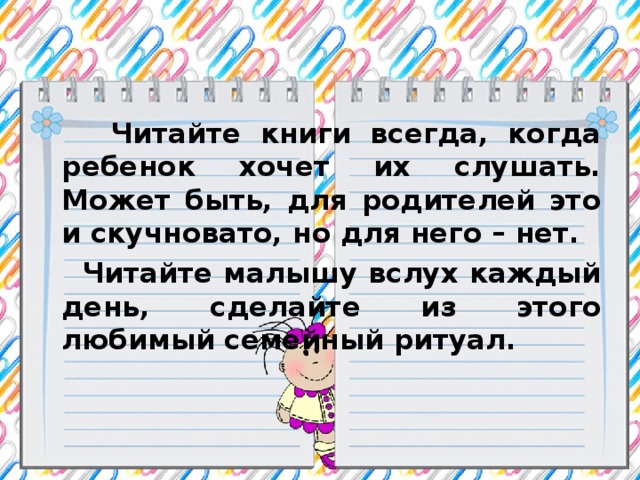 Читайте книги всегда, когда ребенок хочет их слушать. Может быть, для родителей это и скучновато, но для него – нет.  Читайте малышу вслух каждый день, сделайте из этого любимый семейный ритуал.