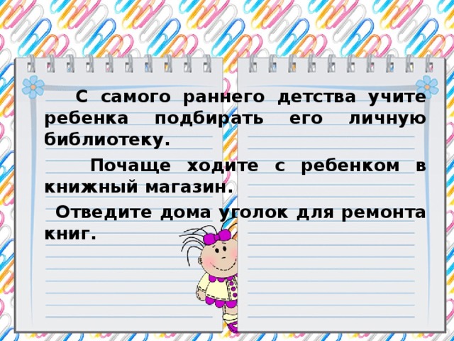 С самого раннего детства учите ребенка подбирать его личную библиотеку.  Почаще ходите с ребенком в книжный магазин.  Отведите дома уголок для ремонта книг.